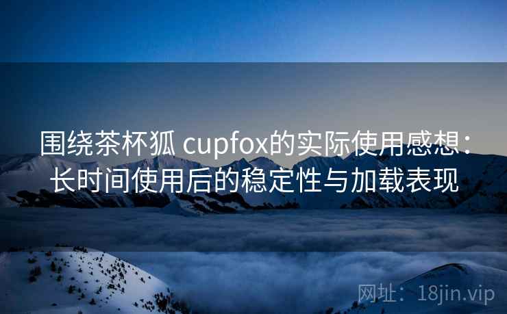 围绕茶杯狐 cupfox的实际使用感想:长时间使用后的稳定性与加载表现 围绕茶杯狐 cupfox的实际使用感想:长时间使用后的稳定性与加载表现