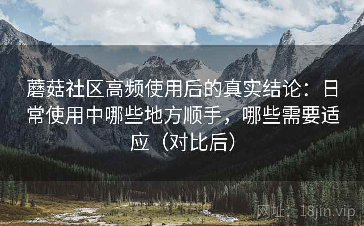 蘑菇社区高频使用后的真实结论:日常使用中哪些地方顺手,哪些需要适应(对比后) 蘑菇社区高频使用后的真实结论:日常使用中哪些地方顺手,哪些需要适应(对比后)