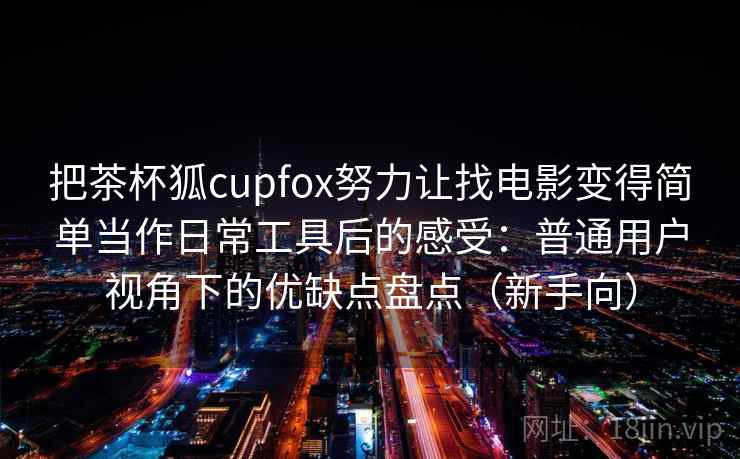 把茶杯狐cupfox努力让找电影变得简单当作日常工具后的感受:普通用户视角下的优缺点盘点(新手向) 把茶杯狐cupfox努力让找电影变得简单当作日常工具后的感受:普通用户视角下的优缺点盘点(新手向)