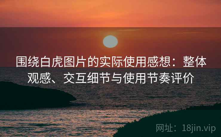 围绕白虎图片的实际使用感想:整体观感、交互细节与使用节奏评价 围绕白虎图片的实际使用感想:整体观感、交互细节与使用节奏评价