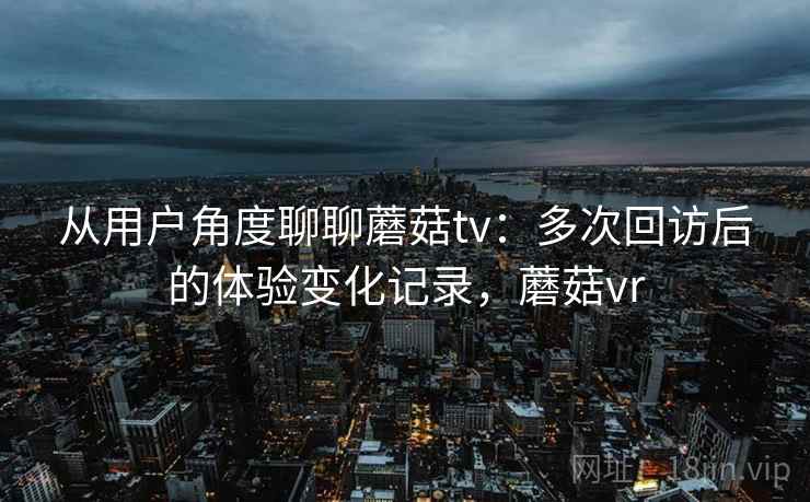 从用户角度聊聊蘑菇tv:多次回访后的体验变化记录,蘑菇vr 从用户角度聊聊蘑菇tv:多次回访后的体验变化记录,蘑菇vr