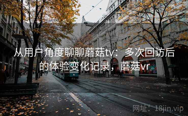 从用户角度聊聊蘑菇tv:多次回访后的体验变化记录,蘑菇vr 从用户角度聊聊蘑菇tv:多次回访后的体验变化记录,蘑菇vr