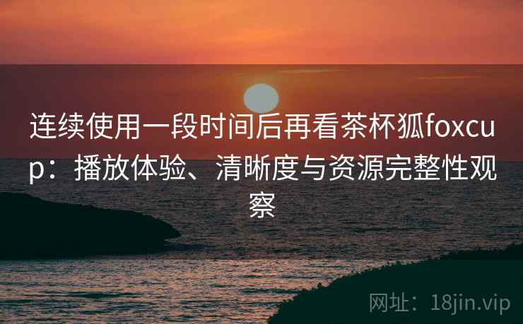 连续使用一段时间后再看茶杯狐foxcup:播放体验、清晰度与资源完整性观察 连续使用一段时间后再看茶杯狐foxcup:播放体验、清晰度与资源完整性观察