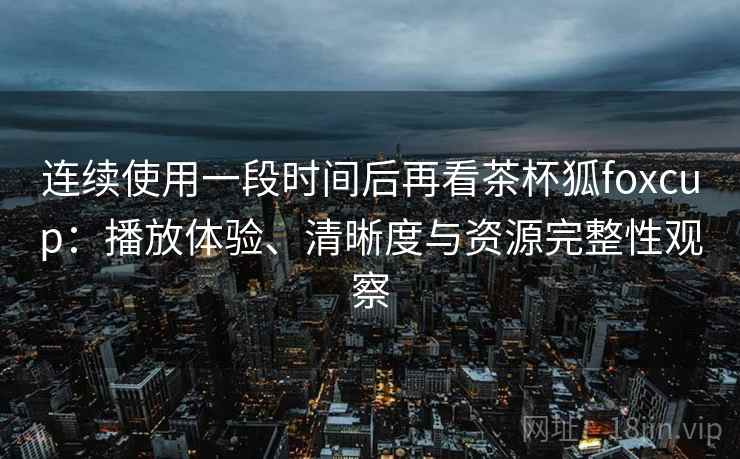 连续使用一段时间后再看茶杯狐foxcup:播放体验、清晰度与资源完整性观察 连续使用一段时间后再看茶杯狐foxcup:播放体验、清晰度与资源完整性观察