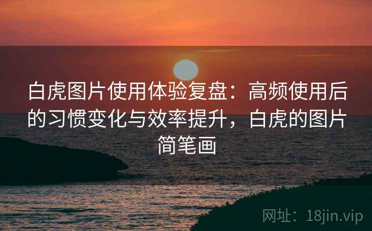 白虎图片使用体验复盘:高频使用后的习惯变化与效率提升,白虎的图片简笔画 白虎图片使用体验复盘:高频使用后的习惯变化与效率提升,白虎的图片简笔画