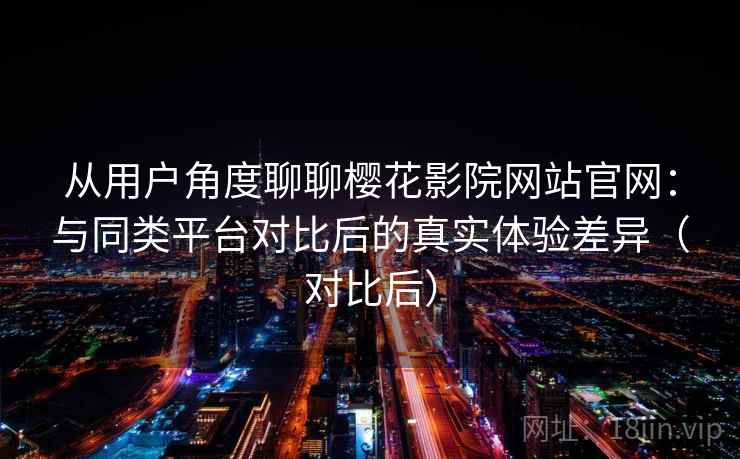 从用户角度聊聊樱花影院网站官网：与同类平台对比后的真实体验差异（对比后）