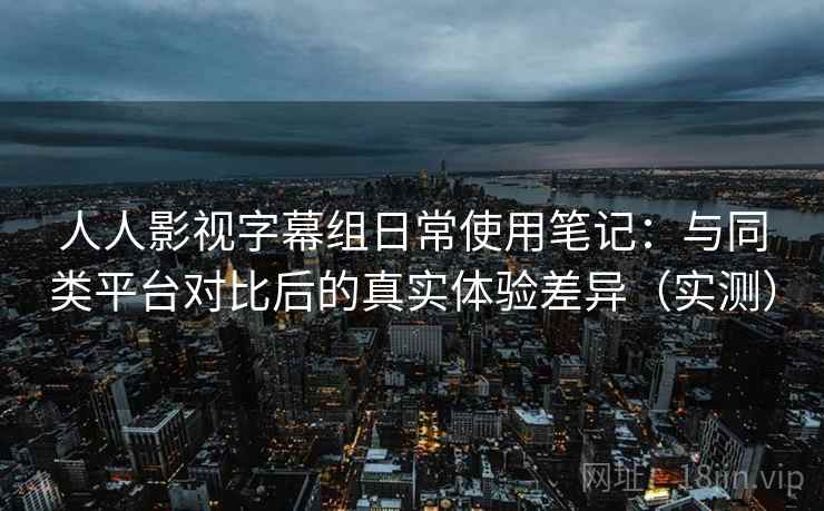 人人影视字幕组日常使用笔记:与同类平台对比后的真实体验差异(实测) 人人影视字幕组日常使用笔记:与同类平台对比后的真实体验差异(实测)