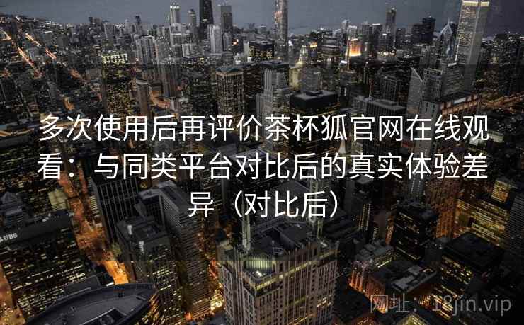多次使用后再评价茶杯狐官网在线观看:与同类平台对比后的真实体验差异(对比后) 多次使用后再评价茶杯狐官网在线观看:与同类平台对比后的真实体验差异(对比后)
