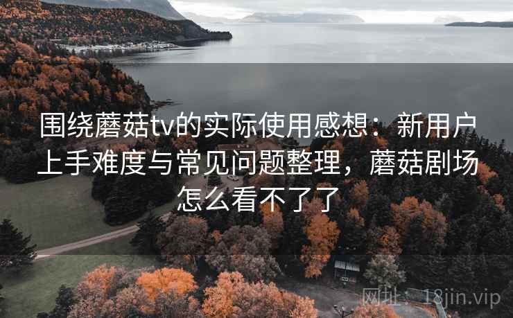 围绕蘑菇tv的实际使用感想：新用户上手难度与常见问题整理，蘑菇剧场怎么看不了了