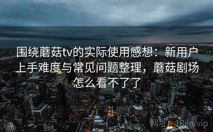 围绕蘑菇tv的实际使用感想：新用户上手难度与常见问题整理，蘑菇剧场怎么看不了了