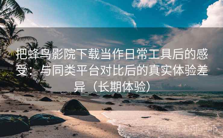 把蜂鸟影院下载当作日常工具后的感受:与同类平台对比后的真实体验差异(长期体验) 把蜂鸟影院下载当作日常工具后的感受:与同类平台对比后的真实体验差异(长期体验)