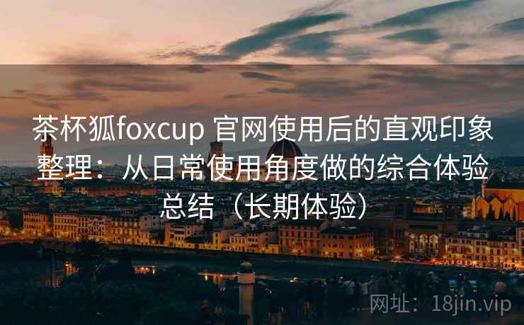 茶杯狐foxcup 官网使用后的直观印象整理:从日常使用角度做的综合体验总结(长期体验) 茶杯狐foxcup 官网使用后的直观印象整理:从日常使用角度做的综合体验总结(长期体验)